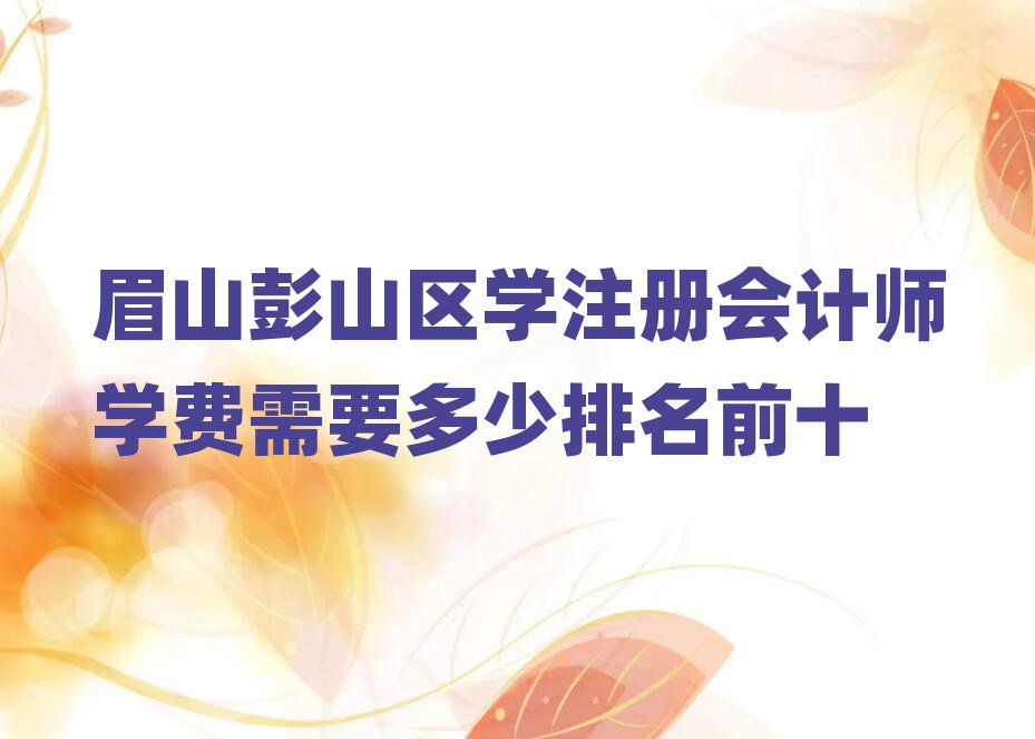 眉山彭山區(qū)學(xué)注冊(cè)會(huì)計(jì)師學(xué)費(fèi)需要多少排名前十
