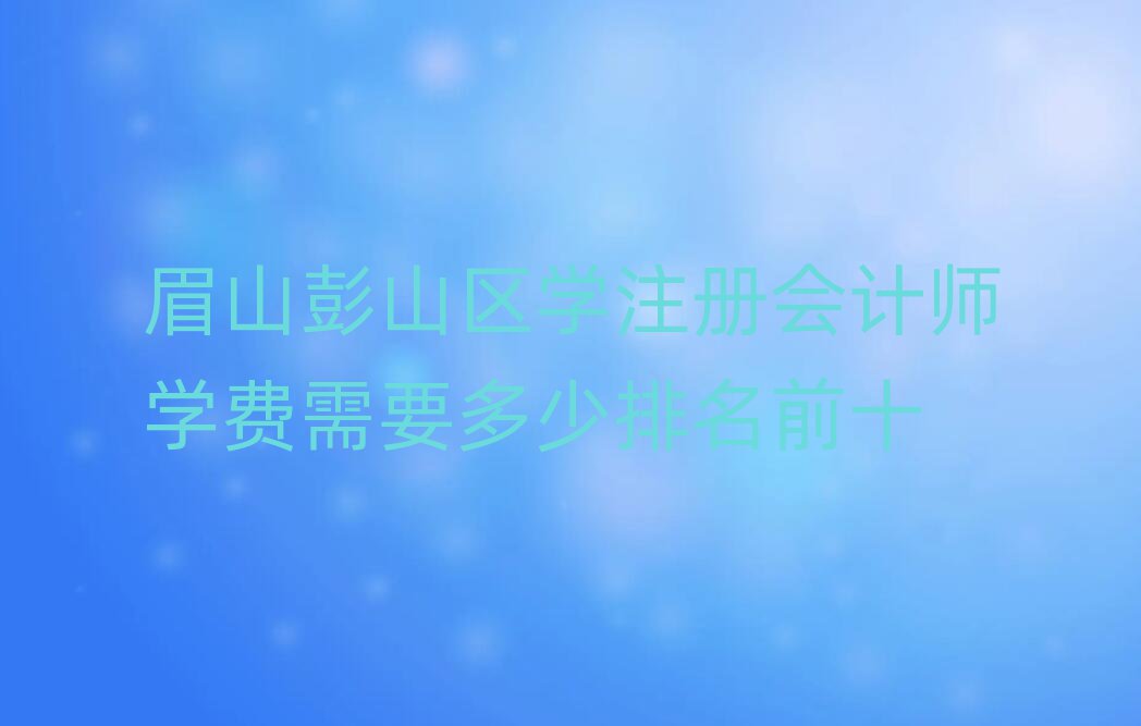 眉山彭山區(qū)學(xué)注冊(cè)會(huì)計(jì)師學(xué)費(fèi)需要多少排名前十