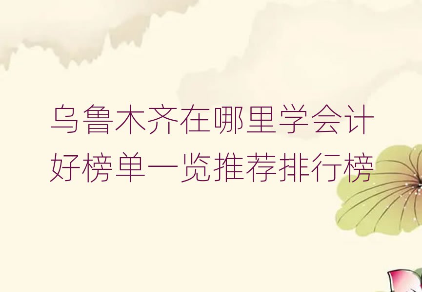 烏魯木齊在哪里學會計好榜單一覽推薦排行榜