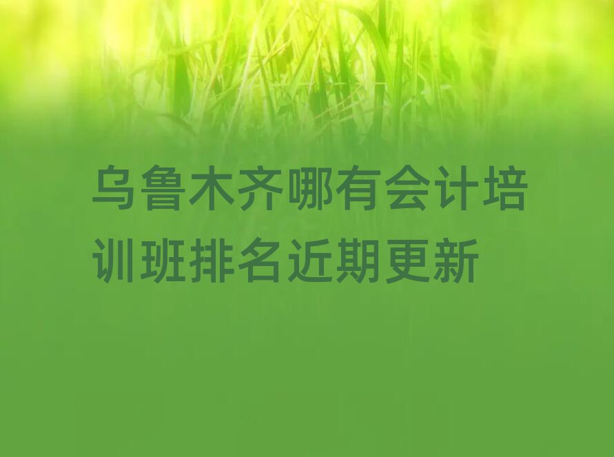 烏魯木齊哪有會計培訓班排名近期更新