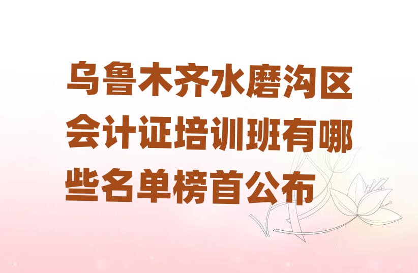烏魯木齊水磨溝區(qū)會計證培訓班有哪些名單榜首公布