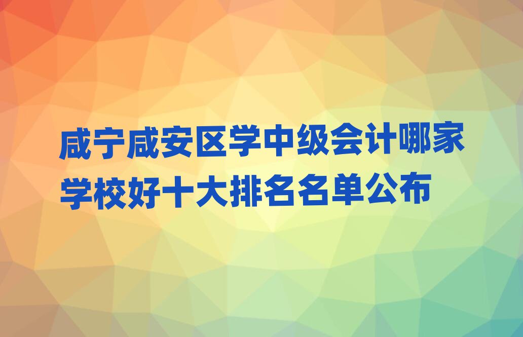 咸寧咸安區(qū)學(xué)中級(jí)會(huì)計(jì)哪家學(xué)校好十大排名名單公布