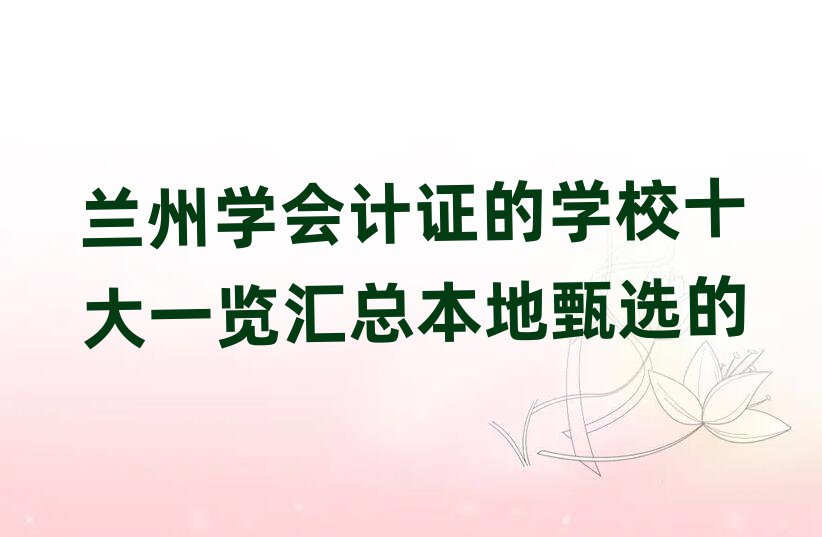 蘭州學(xué)會(huì)計(jì)證的學(xué)校十大一覽匯總本地甄選的