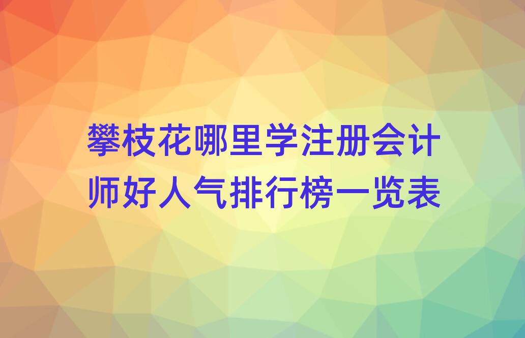 攀枝花哪里學注冊會計師好人氣排行榜一覽表