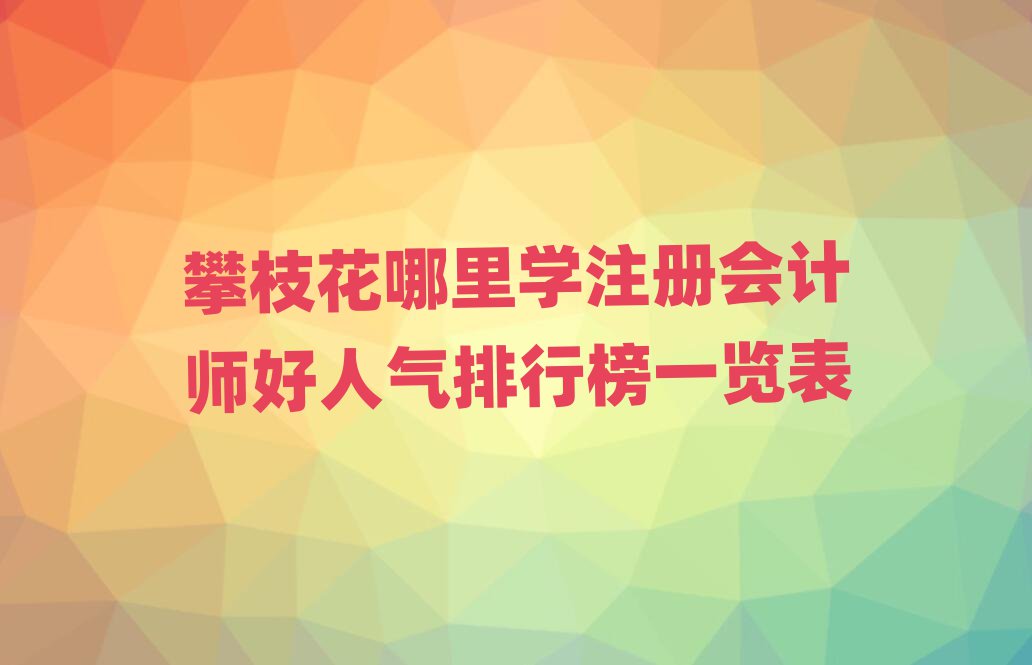 攀枝花哪里學注冊會計師好人氣排行榜一覽表