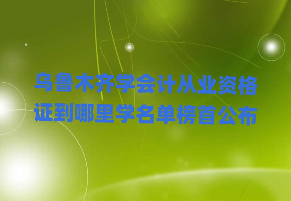 烏魯木齊學(xué)會(huì)計(jì)從業(yè)資格證到哪里學(xué)名單榜首公布