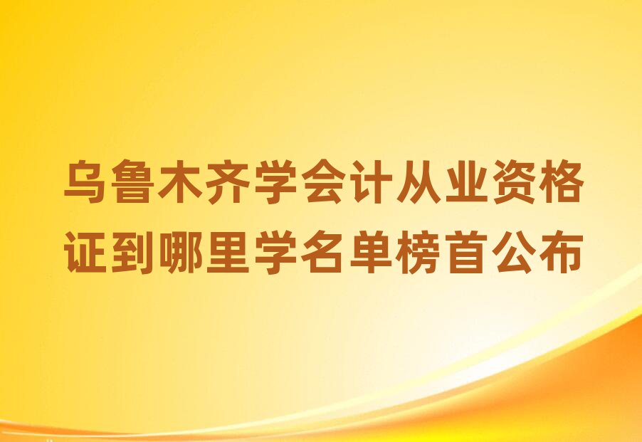 烏魯木齊學(xué)會(huì)計(jì)從業(yè)資格證到哪里學(xué)名單榜首公布