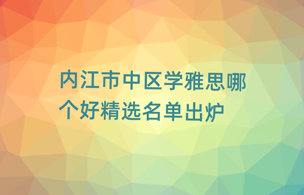 內(nèi)江市中區(qū)學(xué)雅思哪個好精選名單出爐