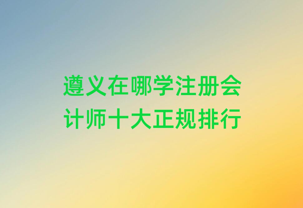 遵義在哪學(xué)注冊會計(jì)師十大正規(guī)排行