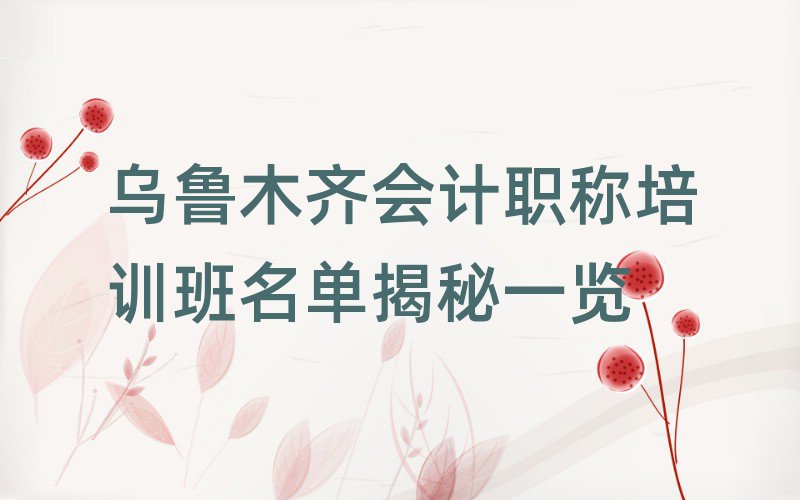 烏魯木齊會計職稱培訓班名單揭秘一覽