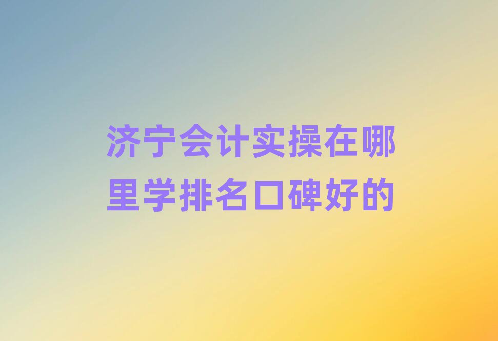 濟寧會計實操在哪里學(xué)排名口碑好的