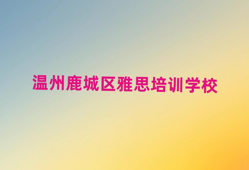 7月溫州鹿城區(qū)讀雅思哪個(gè)學(xué)校好人氣排行榜一覽表