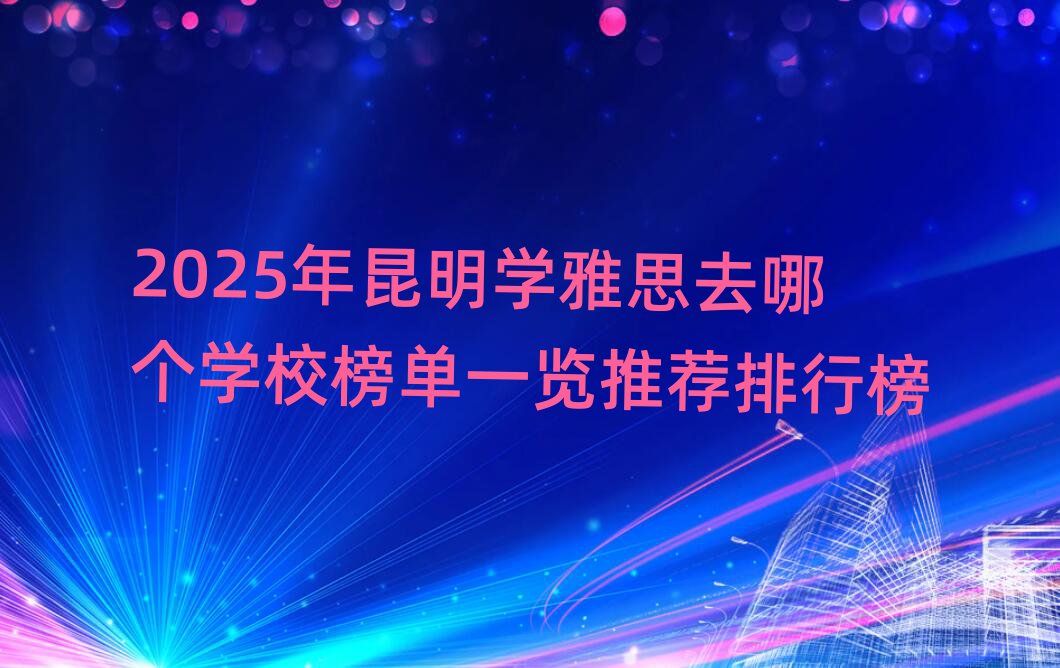2025年昆明學(xué)雅思去哪個(gè)學(xué)校榜單一覽推薦排行榜